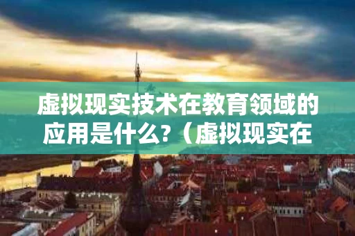 虚拟现实技术在教育领域的应用是什么?（虚拟现实在教育中主要应用在虚拟课堂）