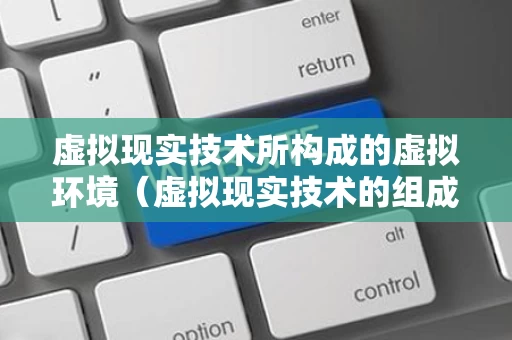 虚拟现实技术所构成的虚拟环境（虚拟现实技术的组成）