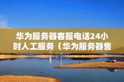 华为服务器客服电话24小时人工服务（华为服务器售后服务电话人工）
