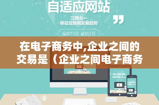 在电子商务中,企业之间的交易是（企业之间电子商务交易是哪一种模式）