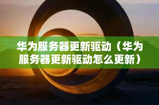 华为服务器更新驱动（华为服务器更新驱动怎么更新）