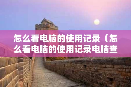怎么看电脑的使用记录（怎么看电脑的使用记录电脑查看最近的使用记录）