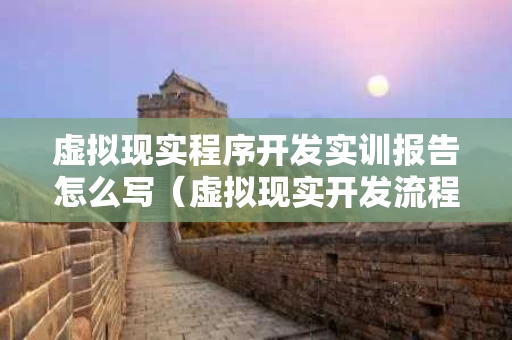 虚拟现实程序开发实训报告怎么写（虚拟现实开发流程包括）