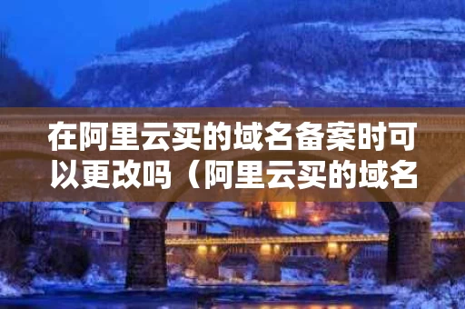 在阿里云买的域名备案时可以更改吗（阿里云买的域名在哪里备案）