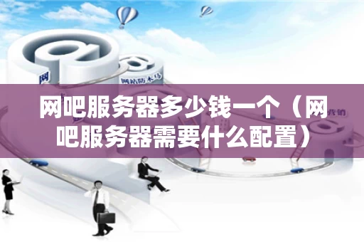 网吧服务器多少钱一个（网吧服务器需要什么配置）