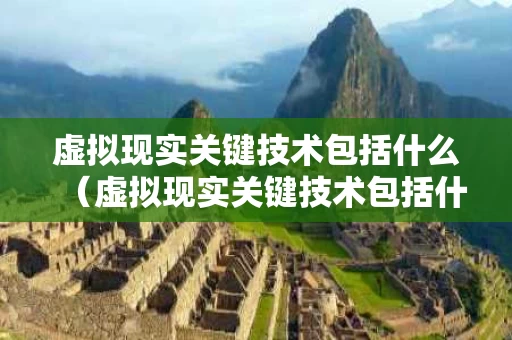 虚拟现实关键技术包括什么（虚拟现实关键技术包括什么和什么）