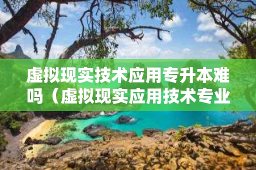 虚拟现实技术应用专升本难吗（虚拟现实应用技术专业升本）