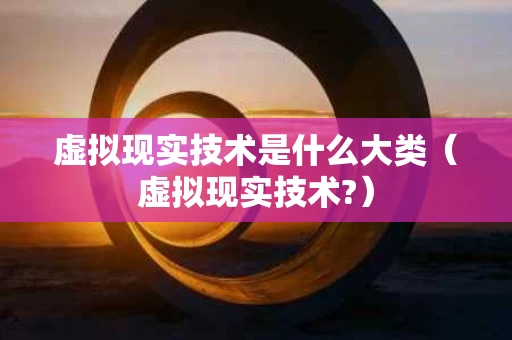 虚拟现实技术是什么大类（虚拟现实技术?）