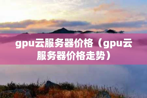 gpu云服务器价格（gpu云服务器价格走势）