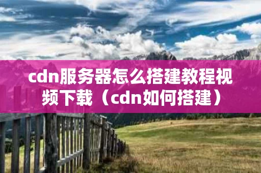 cdn服务器怎么搭建教程视频下载（cdn如何搭建）