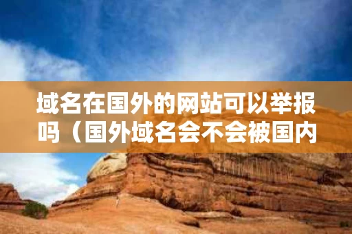 域名在国外的网站可以举报吗（国外域名会不会被国内封）