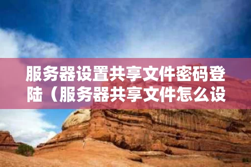 服务器设置共享文件密码登陆（服务器共享文件怎么设置）