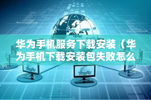 华为手机服务下载安装（华为手机下载安装包失败怎么回事）
