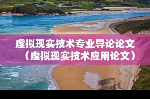 虚拟现实技术专业导论论文（虚拟现实技术应用论文）