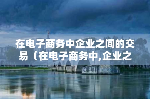 在电子商务中企业之间的交易（在电子商务中,企业之间的交易称为什么）
