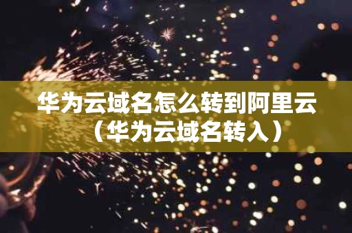 华为云域名怎么转到阿里云（华为云域名转入）