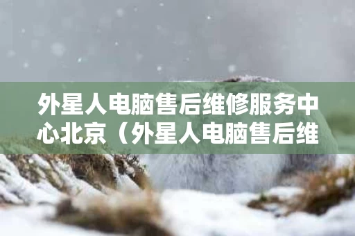 外星人电脑售后维修服务中心北京（外星人电脑售后维修服务中心北京地址）