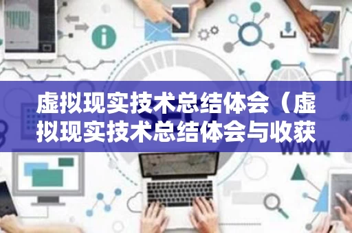 虚拟现实技术总结体会（虚拟现实技术总结体会与收获）