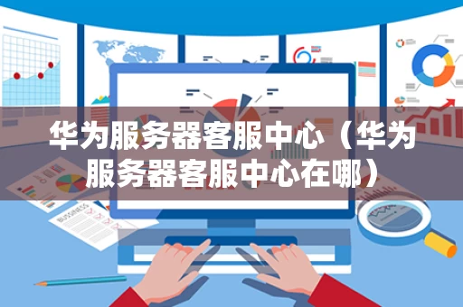 华为服务器客服中心（华为服务器客服中心在哪）