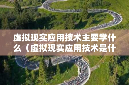 虚拟现实应用技术主要学什么（虚拟现实应用技术是什么工作）