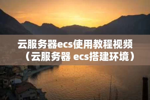 云服务器ecs使用教程视频（云服务器 ecs搭建环境）