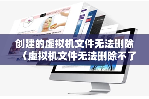 创建的虚拟机文件无法删除（虚拟机文件无法删除不了怎么办）