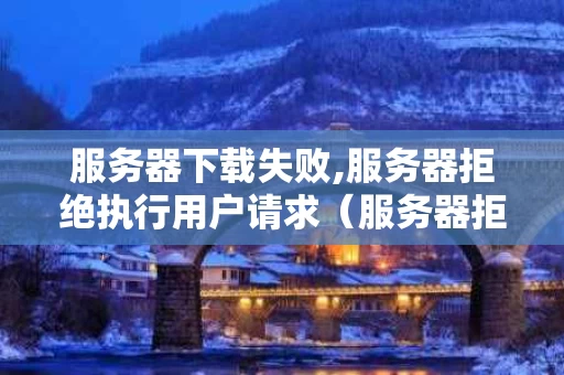 服务器下载失败,服务器拒绝执行用户请求（服务器拒绝下载请求怎么回事）