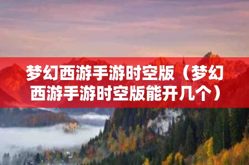 梦幻西游手游时空版（梦幻西游手游时空版能开几个）