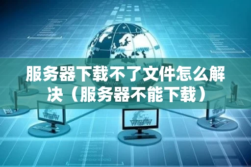服务器下载不了文件怎么解决（服务器不能下载）
