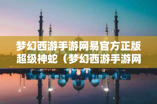 梦幻西游手游网易官方正版超级神蛇（梦幻西游手游网易官方正版超级神蛇技能）