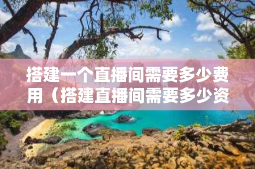 搭建一个直播间需要多少费用（搭建直播间需要多少资金）
