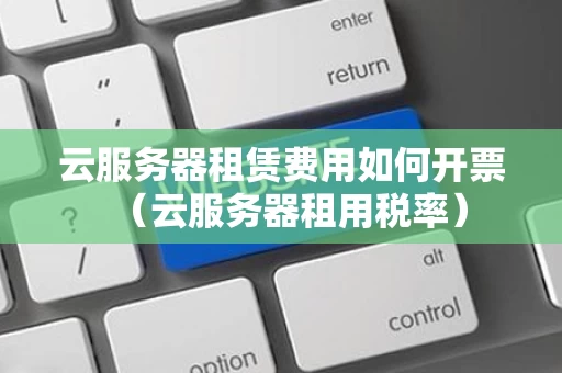 云服务器租赁费用如何开票（云服务器租用税率）