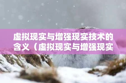 虚拟现实与增强现实技术的含义（虚拟现实与增强现实技术应用）