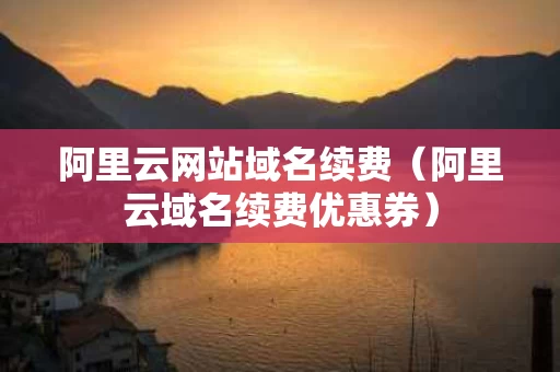 阿里云网站域名续费（阿里云域名续费优惠券）
