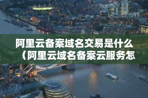 阿里云备案域名交易是什么（阿里云域名备案云服务怎么填）
