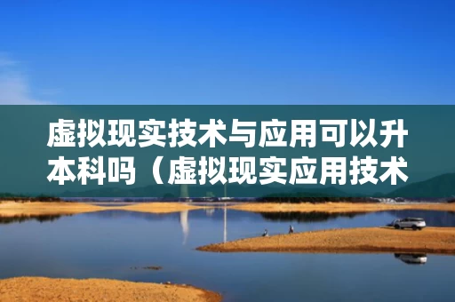 虚拟现实技术与应用可以升本科吗（虚拟现实应用技术专升本考哪些学校）