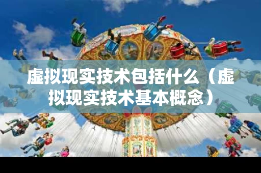 虚拟现实技术包括什么（虚拟现实技术基本概念）