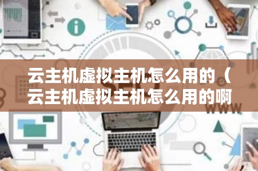 云主机虚拟主机怎么用的（云主机虚拟主机怎么用的啊）