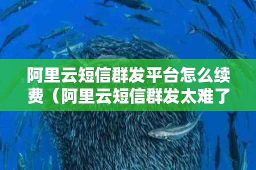 阿里云短信群发平台怎么续费（阿里云短信群发太难了）