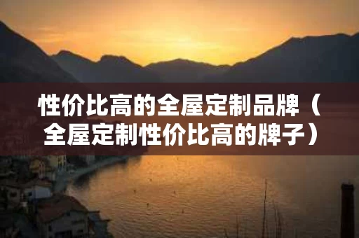 性价比高的全屋定制品牌（全屋定制性价比高的牌子）