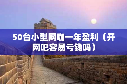 50台小型网咖一年盈利（开网吧容易亏钱吗）