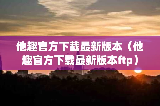 他趣官方下载最新版本（他趣官方下载最新版本ftp）