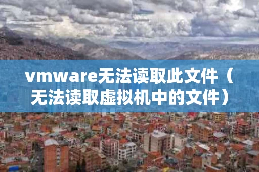 vmware无法读取此文件（无法读取虚拟机中的文件）