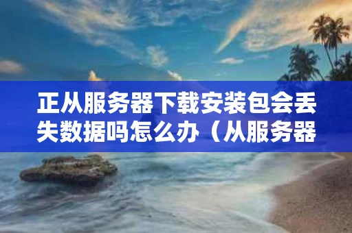 正从服务器下载安装包会丢失数据吗怎么办（从服务器下载数据时发生错误）