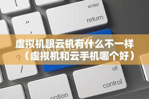 虚拟机跟云机有什么不一样（虚拟机和云手机哪个好）