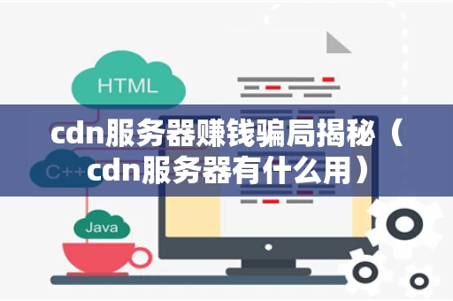 cdn服务器赚钱骗局揭秘（cdn服务器有什么用）
