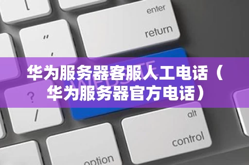华为服务器客服人工电话（华为服务器官方电话）