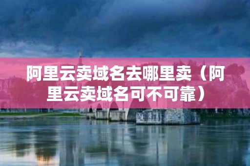 阿里云卖域名去哪里卖（阿里云卖域名可不可靠）