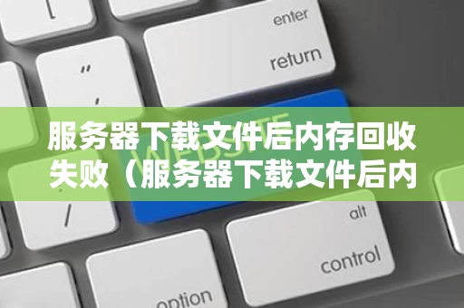 服务器下载文件后内存回收失败（服务器下载文件后内存回收失败怎么回事）