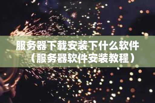 服务器下载安装下什么软件（服务器软件安装教程）